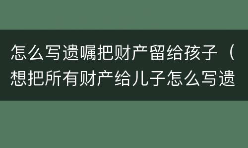 怎么写遗嘱把财产留给孩子（想把所有财产给儿子怎么写遗嘱）