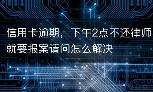 信用卡逾期，下午2点不还律师就要报案请问怎么解决