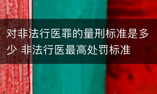 对非法行医罪的量刑标准是多少 非法行医最高处罚标准