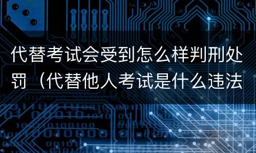 代替考试会受到怎么样判刑处罚（代替他人考试是什么违法行为）