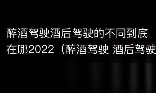 醉酒驾驶酒后驾驶的不同到底在哪2022（醉酒驾驶 酒后驾驶 区别）