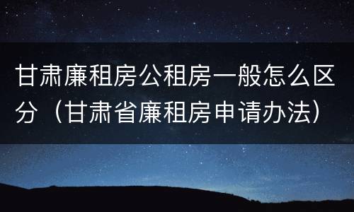 甘肃廉租房公租房一般怎么区分（甘肃省廉租房申请办法）