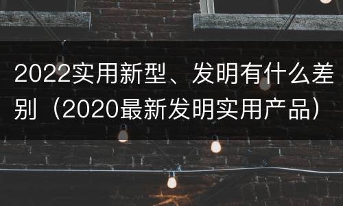 2022实用新型、发明有什么差别（2020最新发明实用产品）
