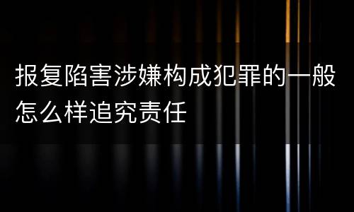 报复陷害涉嫌构成犯罪的一般怎么样追究责任