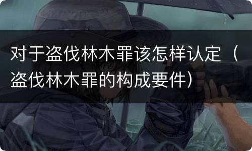 对于盗伐林木罪该怎样认定（盗伐林木罪的构成要件）