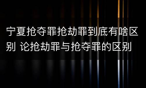 宁夏抢夺罪抢劫罪到底有啥区别 论抢劫罪与抢夺罪的区别