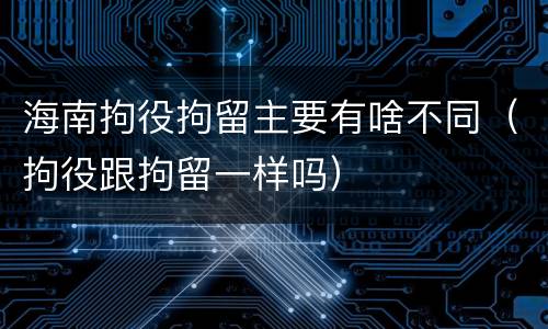 海南拘役拘留主要有啥不同（拘役跟拘留一样吗）