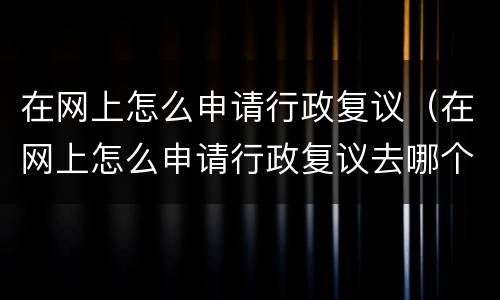 在网上怎么申请行政复议（在网上怎么申请行政复议去哪个部门）