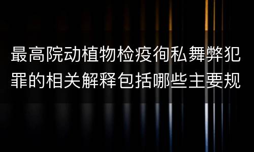 最高院动植物检疫徇私舞弊犯罪的相关解释包括哪些主要规定