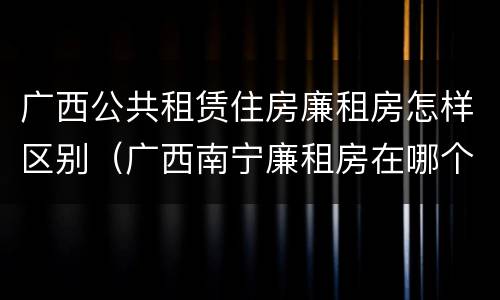 广西公共租赁住房廉租房怎样区别（广西南宁廉租房在哪个区域）