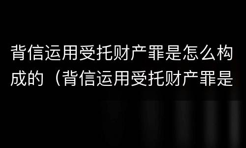 背信运用受托财产罪是怎么构成的（背信运用受托财产罪是怎么构成的犯罪）