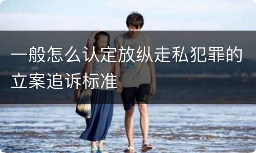 一般怎么认定放纵走私犯罪的立案追诉标准