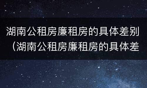 湖南公租房廉租房的具体差别（湖南公租房廉租房的具体差别在哪）