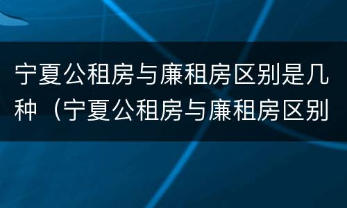 宁夏公租房与廉租房区别是几种（宁夏公租房与廉租房区别是几种类型）