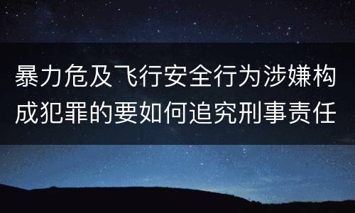 暴力危及飞行安全行为涉嫌构成犯罪的要如何追究刑事责任