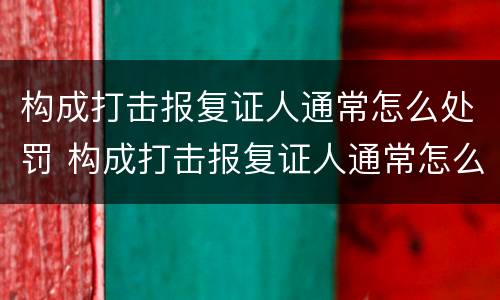 构成打击报复证人通常怎么处罚 构成打击报复证人通常怎么处罚的