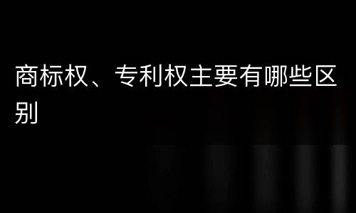 商标权、专利权主要有哪些区别