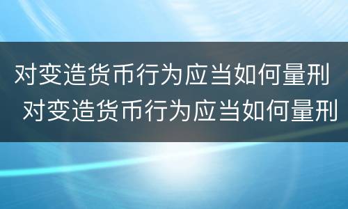 对变造货币行为应当如何量刑 对变造货币行为应当如何量刑呢