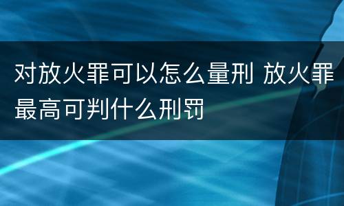 对放火罪可以怎么量刑 放火罪最高可判什么刑罚