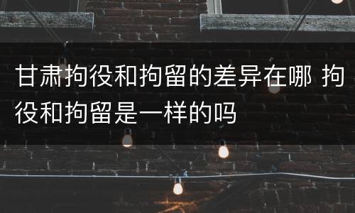甘肃拘役和拘留的差异在哪 拘役和拘留是一样的吗