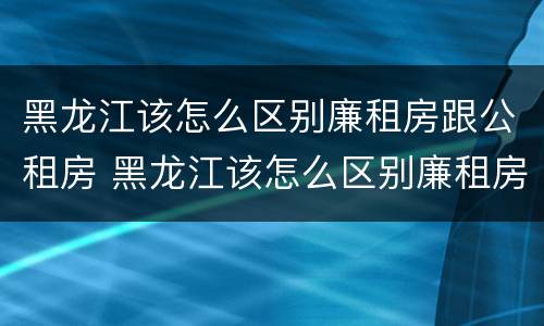 黑龙江该怎么区别廉租房跟公租房 黑龙江该怎么区别廉租房跟公租房呢