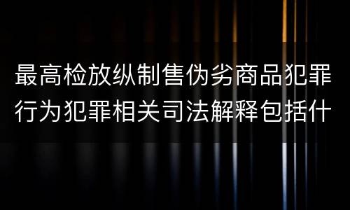 最高检放纵制售伪劣商品犯罪行为犯罪相关司法解释包括什么内容