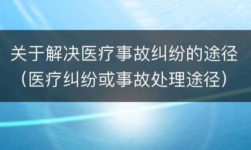 关于解决医疗事故纠纷的途径（医疗纠纷或事故处理途径）