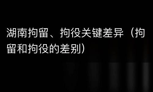 湖南拘留、拘役关键差异（拘留和拘役的差别）