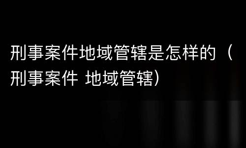 刑事案件地域管辖是怎样的（刑事案件 地域管辖）