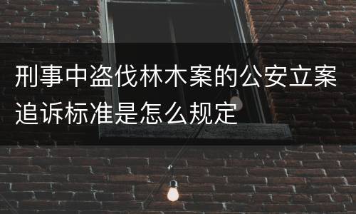 刑事中盗伐林木案的公安立案追诉标准是怎么规定