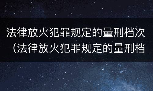 法律放火犯罪规定的量刑档次（法律放火犯罪规定的量刑档次是什么）