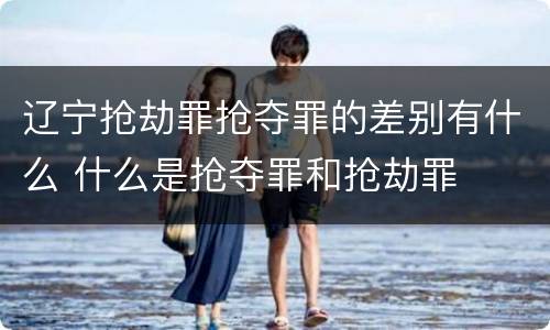 辽宁抢劫罪抢夺罪的差别有什么 什么是抢夺罪和抢劫罪