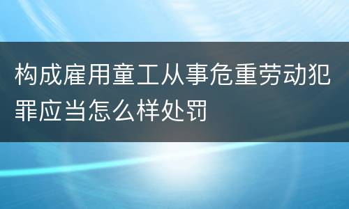 构成雇用童工从事危重劳动犯罪应当怎么样处罚