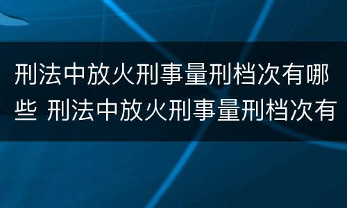 刑法中放火刑事量刑档次有哪些 刑法中放火刑事量刑档次有哪些规定