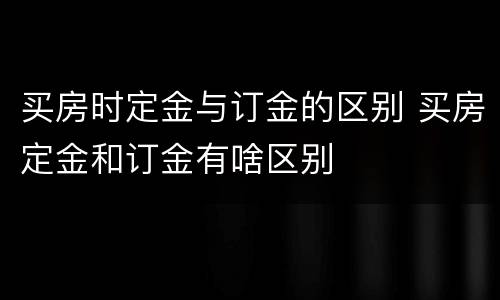 买房时定金与订金的区别 买房定金和订金有啥区别