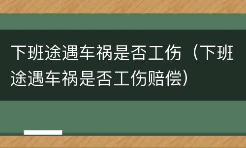 下班途遇车祸是否工伤（下班途遇车祸是否工伤赔偿）
