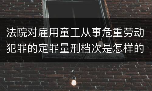 法院对雇用童工从事危重劳动犯罪的定罪量刑档次是怎样的