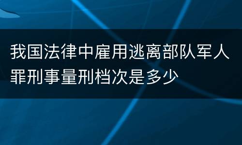 我国法律中雇用逃离部队军人罪刑事量刑档次是多少