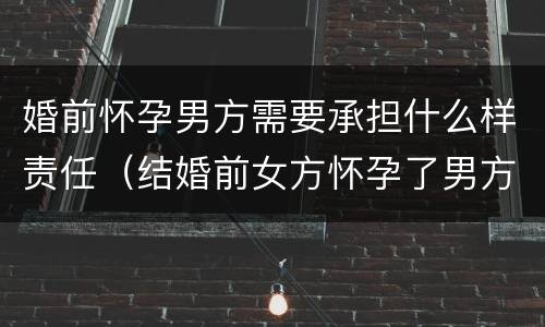 婚前怀孕男方需要承担什么样责任（结婚前女方怀孕了男方该负怎样的责任?）