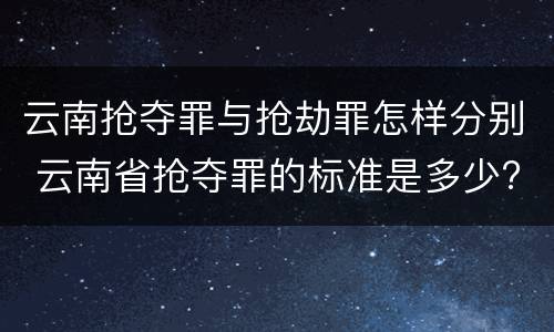 云南抢夺罪与抢劫罪怎样分别 云南省抢夺罪的标准是多少?