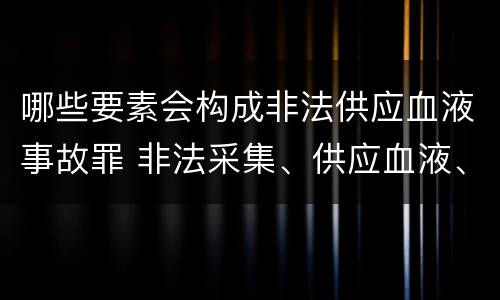 哪些要素会构成非法供应血液事故罪 非法采集、供应血液、制作、供应血液制品罪