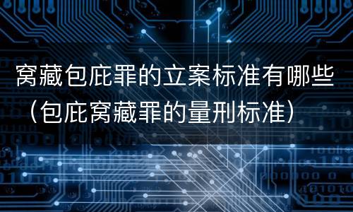 窝藏包庇罪的立案标准有哪些（包庇窝藏罪的量刑标准）