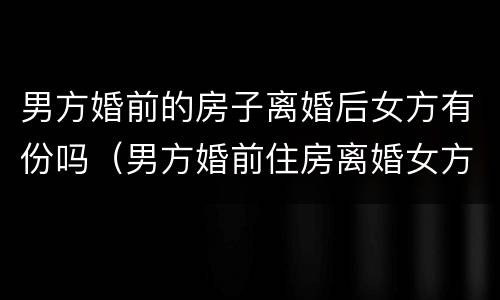 男方婚前的房子离婚后女方有份吗（男方婚前住房离婚女方可以分吗?）