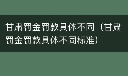 甘肃罚金罚款具体不同（甘肃罚金罚款具体不同标准）