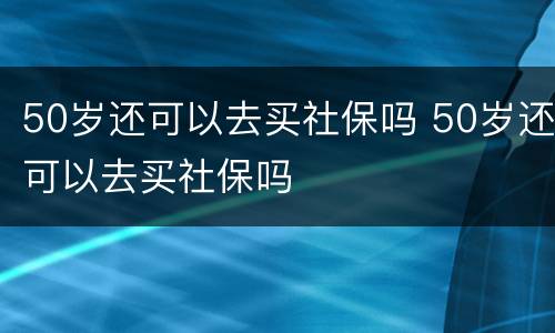 50岁还可以去买社保吗 50岁还可以去买社保吗
