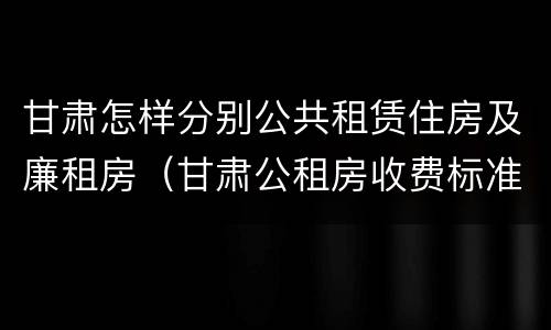 甘肃怎样分别公共租赁住房及廉租房（甘肃公租房收费标准）