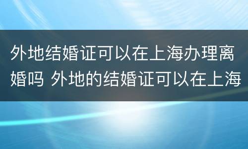 外地结婚证可以在上海办理离婚吗 外地的结婚证可以在上海补办吗