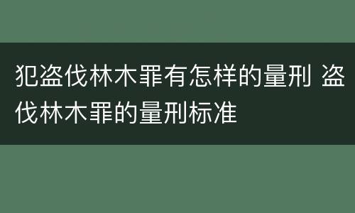 犯盗伐林木罪有怎样的量刑 盗伐林木罪的量刑标准