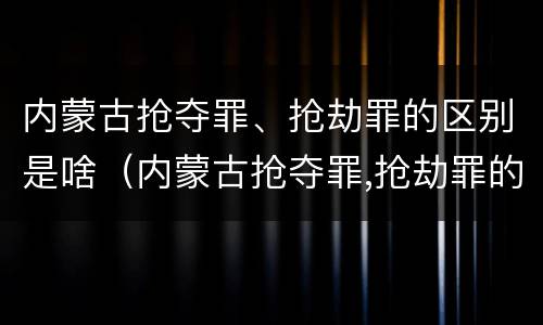 内蒙古抢夺罪、抢劫罪的区别是啥（内蒙古抢夺罪,抢劫罪的区别是啥啊）