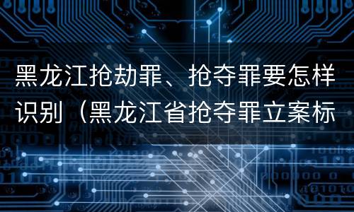 黑龙江抢劫罪、抢夺罪要怎样识别（黑龙江省抢夺罪立案标准）